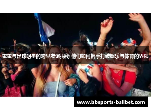 霉霉与足球明星的跨界友谊揭秘 他们如何携手打破娱乐与体育的界限